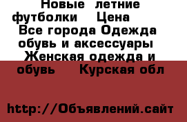 Новые, летние футболки  › Цена ­ 500 - Все города Одежда, обувь и аксессуары » Женская одежда и обувь   . Курская обл.